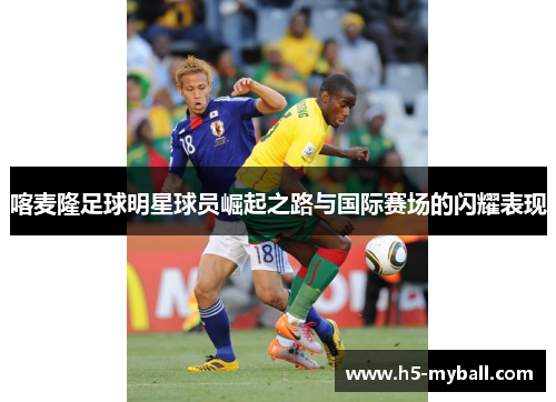 喀麦隆足球明星球员崛起之路与国际赛场的闪耀表现 喀麦隆足球明星球员崛起之路与国际赛场的闪耀表现