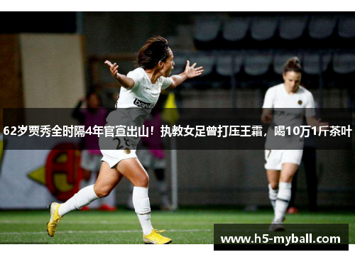 62岁贾秀全时隔4年官宣出山！执教女足曾打压王霜，喝10万1斤茶叶